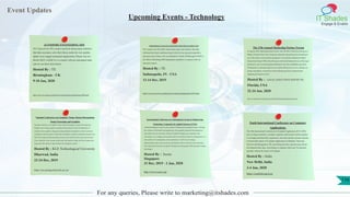 Event Updates
IT Shades
Engage & Enable
For any queries, Please write to marketing@itshades.com
Upcoming Events - Technology
AUTOSPORT ENGINEERING 2020
TE Connectivity (TE) creates electrical interconnect solutions
that help customers solve their future needs for ever smaller,
lighter more rugged motorsport applications. Please visit our
Booth #E621 in Hall 3A, to connect with our motorsport team
and see our latest innovations.
Hosted By : TE
Birmingham - UK
9-10 Jan, 2020
https://www.te.com/usa-en/about-te/events/autosport-engineering-2020.html
PERFORMANCE RACING INDUSTRY (PRI) INDIANAPOLIS 2019
TE Connectivity (TE) offers interconnect parts and solutions that help
withstand the harsh conditions found in the fast moving and competitive
autosport arena. Please visit our distributor’s booth, IS Motorsport #3625 in
the Yellow Hall during PRI Indianapolis tradeshow, to connect with our
autosport experts.
Hosted By : TE
Indianapolis, IN - USA
12-14 Dec, 2019
https://www.te.com/usa-en/about-te/events/pri-indianapolis-2019.html
The 27th Annual Marketing Partner Forum
In January 2020, Marketing Partner Forum visits The Ritz-Carlton Key Biscayne in
Miami, Florida for three days of rigorous education and professional networking at
one of the nation’s most luxurious properties. Conveniently situated near Miami
International Airport (MIA), Key Biscayne is the ideal backdrop for one of the legal
profession’s most revered programs dedicated to law firm profitability and client
development in a dynamic legal services market. Please join us as we continue our
annual examination of critical law firm marketing and client-oriented trends
impacting the business of law.
Hosted By : LEGAL EXECUTIVE INSTITUTE.
Florida, USA
22-24 Jan, 2020
http://www.legalexecutiveinstitute.com/events/the-27th-annual-marketing-partner-forum/
National Conference on Computer Vision, Pattern Recognition,
Image Processing and Graphics
National Conference on Computer Vision, Pattern Recognition, Image Processing and
Graphics aims to bring together researchers and practitioners from the allied areas of
computer vision, graphics, image processing and pattern recognition, in order to promote
community-wide discussions of ideas that will influence and foster continued research in the
field. The conference following topics areas are stereo and 3D vision, active and real-time
vision, industrial vision systems, motion and video analysis, image and video compression,
image and video retrieval, object detection & recognition, and etc.
Hosted By : KLE Technological University
Dharwad, India
22-24 Dec, 2019
http://ncvpripg.kletech.ac.in/
International Conference on Contemporary Issues in Engineering,
Technology, Computers & Applied Sciences (CITA)
Artificial Intelligence is based on the research of fundamental and applied sciences. Through
the evolution of information and engineering, it has gradually penetrated and changed not
only ourlives but our work style, which has resulted in bringing new experiences and
convenience. AI is creating a new economy and a new business model. It is changing how we
work and how we communicate. At this conference, we will cover AI strategy,
implementation, and various use cases in the industry. And we will touch on AI technology
from Autonomous-Driving to Computer Visioning, Face Recognition, RPA and other trending
technologies.
Hosted By : Isceas
Singapore
31 Dec, 2019 - 1 Jan, 2020
http://www.isceas.org/
Tenth International Conference on Computer
Applications
The 10th International Conference on Computer Applications ICCA 2020,
aims to bring researchers, scientists, engineers and research scholar together
to exchange and share their experiences, new ideas and the research outcome
of all possible aspects of Computer Applications in Database, Networks,
Telecom and Management. The networking has been experiencing a drastic
development these days; networking is a segment which can’t be operated
specially without the impact of Computer.
Hosted By : India
New Delhi, India
3-4 Jan, 2020
https://confintl.org/icca/
116
 