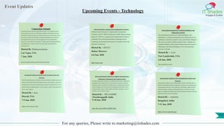 Event Updates
IT Shades
Engage & Enable
For any queries, Please write to marketing@itshades.com
Upcoming Events - Technology
Connections Summit
Connections Summit creates the opportunities to gain C-level insights and make
some connections of your own with leading companies in the digital living space.
International research firm Parks Associates presents consumer and industry trends,
new business models and technologies, and growth opportunities for companies
developing products and services for the digital home. Hear groundbreaking
research on connected devices and Smart TV, digital content and multiple platforms,
value-added services and new roles for service providers, and strategies for
monetizing it all.
Hosted By :Parkassociations
Las Vegas, USA
7 Jan, 2020
http://www.parksassociates.com/events/connections-summit
African Electronics, Computer and Communication Conference
2020 2nd African Electronics, Computer and Communication
Conference (AECCC 2020) will take place in Rabat, Morocco during
January 6-8, 2020. It is co-sponsored by International University of
Leadership, Private International Institute of Management and
Technology and International Association of Computer Science and
Information Technology.
Hosted By : AECCC
Rabat, Morocco
6-8 Jan, 2020
http://aeccc.org/
International Symposium on Artificial Intelligence and
Mathematics (ISAIM)
The International Symposium on Artificial Intelligence and
Mathematics is a biennial meeting that fosters interactions between
mathematics, theoretical computer science, and artificial intelligence.
The series was started by Martin Golumbic, Peter L. Hammer and
Frederick Hoffman in 1990, and the editorial board of the Annals of
Mathematics and Artificial Intelligence serves as the permanent
Advisory Committee.
Hosted By : ISAIM.
Fort Lauderdale, USA
6-8 Jan, 2020
http://isaim2020.cs.ou.edu/
International Conference on Recent Trends in Computer Science and
Electronics
The 5th Annual International Conference on Recent Trends in Computer Science and
Electronics (RTCSE® 2020) will be held from January 7th (Tuesday) to January 9th
(Thrusday) at the University of Hawaii (Manoa campus) in Honolulu, Hawaii on the
island of Oahu ("the gathering place"), home to about two-thirds of the population of
the U.S. state of Hawaii.
Hosted By : rtcse
Hawaii, USA
7-9 Jan, 2020
http://www.rtcse.org/
Heber International Conference on Applied Actuarial Science,
Mathematics, Management and Computer Science
The Heber International Conference on Applied Actuarial Science, Mathematics,
Management and Computer Science aims to provide a forum for researchers,
educators, students, and industries exchange ideas, to communicate and discuss
research findings and new advancements in mathematics and statistics, and to
explore possible avenues to foster academic and student exchanges, as well as
scientific activities within the region.
Hosted By : HICAAMMC
Tiruchirappalli, India
9-10 Jan, 2020
http://bhc.edu.in/HICAAMMC2020/
International Conference On Communication Systems And
Networks
International Conference On Communication Systems And Networks is a
premier international conference dedicated to advances in Networking and
Communications Systems. The conference will include a highly selective
technical program consisting of submitted papers, a small set of invited
papers on important and timely topics from well-known leaders in the field,
and poster session of work in progress.
Hosted By : comsnets
Bengaluru, India
7-11 Jan, 2020
https://www.comsnets.org/
117
 