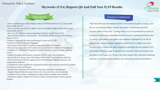 Financial, M&A Updates
IT Shades
Engage & Enable
Skyworks (USA) Reports Q4 And Full Year Fy19 Results
• Delivers Q4 Revenue of $827 Million with GAAP Diluted EPS of $1.22; Non-GAAP
Diluted EPS of $1.52
• Posts FY19 Revenue of $3.377 Billion with GAAP Diluted EPS of $4.89; Non-GAAP
Diluted EPS of $6.17
• Drives $1.367 Billion in Annual Operating Cash Flow, Up 8% from FY18
• Returned $932 Million to Shareholders via Dividends and Repurchase of 8.9 Million
Shares in FY19
• Guides to Sequential Revenue and Earnings Growth in Q1 FY20
Fourth Fiscal Quarter Business Highlights
• Accelerated ramp of Sky5® portfolio supporting multiple 5G launches
• Powered Samsung’s suite of 4G mobile devices and their first foldable 5G smartphone
• Enabled LG’s V50ThinQ™ flagship 5G handset featuring an OLED display and dual
screens
• Supported leading infrastructure customers with 5G small cell architectures
• Secured Wi-Fi 6 design wins with Netgear in their Orbi™ and Nighthawk platforms
• Delivered LTE-powered IoT engines across Sierra Wireless industrial gateways and
transportation platforms
• Commenced volume production of high-performance mesh network connectivity modules
for Amazon, Juniper and Ruckus
• Ramped fully integrated LTE solutions with major automotive manufacturers
• Shipped Zigbee® ultra-low power devices for a tier-one home security provider
• Expanded reach at Sonos, enabling their indoor/outdoor portable smart speakers
• Introduced cognitive chipsets for ultra-low latency, next-generation wireless gaming
headsets
Executive Commentary
“Skyworks delivered solid financial results in the fourth fiscal quarter, closing a year
that saw extraordinary market volatility and change,” said President and chief
executive officer of Skyworks. “Looking ahead, we are well positioned to execute on
our mission of delivering compelling 5G solutions across a growing and diverse suite
of customers and markets. Our systems-level approach, highlighted by our Sky5®
platform, now includes strategic capabilities in BAW, Wi-Fi 6, MIMO and custom
diversity receive. Collectively, these solutions are unleashing the true potential of 5G –
successfully providing a range of options to our customers while increasing the value
and utility of each usage case. We are in the early innings of this substantial technology
inflection, as we translate these dynamics into sustainable growth and profitability.”
Description
8
 
