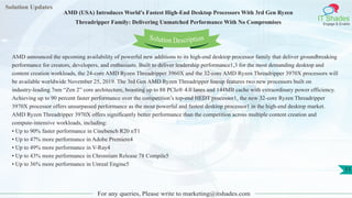 Solution Updates
IT Shades
Engage & Enable
AMD (USA) Introduces World’s Fastest High-End Desktop Processors With 3rd Gen Ryzen
Threadripper Family: Delivering Unmatched Performance With No Compromises
For any queries, Please write to marketing@itshades.com
11
Solution Description
AMD announced the upcoming availability of powerful new additions to its high-end desktop processor family that deliver groundbreaking
performance for creators, developers, and enthusiasts. Built to deliver leadership performance1,3 for the most demanding desktop and
content creation workloads, the 24-core AMD Ryzen Threadripper 3960X and the 32-core AMD Ryzen Threadripper 3970X processors will
be available worldwide November 25, 2019. The 3rd Gen AMD Ryzen Threadripper lineup features two new processors built on
industry-leading 7nm “Zen 2” core architecture, boasting up to 88 PCIe® 4.0 lanes and 144MB cache with extraordinary power efficiency.
Achieving up to 90 percent faster performance over the competition’s top-end HEDT processor1, the new 32-core Ryzen Threadripper
3970X processor offers unsurpassed performance as the most powerful and fastest desktop processor1 in the high-end desktop market.
AMD Ryzen Threadripper 3970X offers significantly better performance than the competition across multiple content creation and
compute-intensive workloads, including:
• Up to 90% faster performance in Cinebench R20 nT1
• Up to 47% more performance in Adobe Premiere4
• Up to 49% more performance in V-Ray4
• Up to 43% more performance in Chromium Release 78 Compile5
• Up to 36% more performance in Unreal Engine5
 