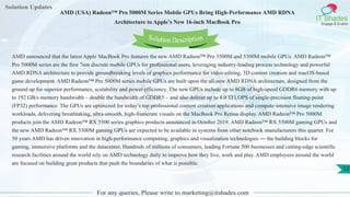 Solution Updates
IT Shades
Engage & Enable
AMD (USA) Radeon™ Pro 5000M Series Mobile GPUs Bring High-Performance AMD RDNA
Architecture to Apple’s New 16-inch MacBook Pro
For any queries, Please write to marketing@itshades.com
12
Solution Description
AMD announced that the latest Apple MacBook Pro features the new AMD Radeon™ Pro 5500M and 5300M mobile GPUs. AMD Radeon™
Pro 5000M series are the first 7nm discrete mobile GPUs for professional users, leveraging industry-leading process technology and powerful
AMD RDNA architecture to provide groundbreaking levels of graphics performance for video editing, 3D content creation and macOS-based
game development. AMD Radeon™ Pro 5000M series mobile GPUs are built upon the all-new AMD RDNA architecture, designed from the
ground up for superior performance, scalability and power efficiency. The new GPUs include up to 8GB of high-speed GDDR6 memory with up
to 192 GB/s memory bandwidth – double the bandwidth of GDDR5 – and also deliver up to 4.0 TFLOPS of single-precision floating-point
(FP32) performance. The GPUs are optimized for today’s top professional content creation applications and compute-intensive image rendering
workloads, delivering breathtaking, ultra-smooth, high-framerate visuals on the MacBook Pro Retina display. AMD Radeon™ Pro 5000M
products join the AMD Radeon™ RX 5500 series graphics products announced in October 2019. AMD Radeon™ RX 5500M gaming GPUs and
the new AMD Radeon™ RX 5300M gaming GPUs are expected to be available in systems from other notebook manufacturers this quarter. For
50 years AMD has driven innovation in high-performance computing, graphics and visualization technologies ― the building blocks for
gaming, immersive platforms and the datacenter. Hundreds of millions of consumers, leading Fortune 500 businesses and cutting-edge scientific
research facilities around the world rely on AMD technology daily to improve how they live, work and play. AMD employees around the world
are focused on building great products that push the boundaries of what is possible.
 