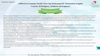 Solution Updates
IT Shades
Engage & Enable
AMD (USA) Launches World’s First 7nm Professional PC Workstation Graphics
Card for 3D Designers, Architects and Engineers
For any queries, Please write to marketing@itshades.com
14
Solution Description
AMD announced the AMD Radeon™ Pro W5700, the world’s first 7nm professional PC workstation graphics card. It delivers new levels of performance and advanced features that enable 3D designers, architects and
engineers to visualize, review and interact with their designs in real time, dramatically accelerating decision-making processes and product development cycles. The AMD Radeon™ Pro W5700 workstation graphics
card features the high-performance, energy-efficient AMD RDNA architecture and state-of-the-art GDDR6 memory to handle large models and datasets, and is the first PC workstation graphics card to support
high-bandwidth PCIe® 4.0 technology. It is ideal for professionals who push performance beyond traditional 3D design by generating photorealistic renders of their concepts and reviewing virtual prototypes of their
designs in virtual reality (VR) environments.
Key capabilities and features of the AMD Radeon™ Pro W5700 graphics card include:
• High-Performance AMD RDNAArchitecture – Features a redesigned geometry engine and compute units, delivering up to 25 percent higher performance-per-clock1 and up to 41 percent higher average
performance-per-watt2 than the previous-generation Graphics Core Next (GCN) architecture.
• Exceptional Power Efficiency – AMD Radeon™ Pro Software for Enterprise’s intelligent power optimization, coupled with the power-efficient AMD RDNA architecture and 7nm process technology, enables the
Radeon™ Pro W5700 graphics card to provide up to 18 percent better system efficiency than the competitive product3.
• Accelerated CPU/GPU Multitasking – Provides outstanding multitasking performance even in the most demanding situations, such as continuing to model while rendering a visualization in the background, providing
up to 5.6X the application workflow performance with CPU load than the competition in the SPECviewperf® 13 benchmark4.
• Professional-grade Software – AMD Radeon™ Pro Software for Enterprise delivers professional-grade quality, continuous performance improvements and robust security as well as industry-leading features,
including AMD Remote Workstation5 that allows professionals to work virtually from anywhere with feature and performance parity with the workstation GPU on their desk6.
• Innovative VR Software Features – AMD Radeon™ ReLive for VR enables professionals using AMD Radeon™ Pro W5700 graphics cards to wirelessly visualize their creations with VR-capable applications and
select standalone VR headsets, such as the HTC VIVE Focus™ Plus7.
• High-bandwidth PCIe® 4.0 – The AMD Radeon™ Pro W5700 is the first PC workstation graphics card to support PCIe® 4.0, delivering double the bandwidth of PCIe® 3.0 to enable smooth performance for
GPU-intensive applications.
• Professional Application Certification – Optimized and certified with leading Design and Manufacturing and Architecture, Engineering and Construction applications to deliver the stability and reliability required by
workstation professionals. The list of Radeon™ Pro Software certified ISV applications can be found here.
• High-speed USB-C® – The AMD Radeon™ Pro W5700 is the first PC workstation graphics card to include a USB-C® connector, supporting a growing selection of USB-C® based monitors and head-mounted
displays (HMD).
 