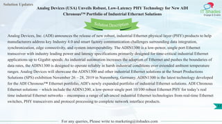 Solution Updates
IT Shades
Engage & Enable
Analog Devices (USA) Unveils Robust, Low-Latency PHY Technology for New ADI
Chronous™ Portfolio of Industrial Ethernet Solutions
For any queries, Please write to marketing@itshades.com
17
Solution Description
Analog Devices, Inc. (ADI) announces the release of new robust, industrial Ethernet physical layer (PHY) products to help
manufacturers address key Industry 4.0 and smart factory communication challenges surrounding data integration,
synchronization, edge connectivity, and system interoperability. The ADIN1300 is a low-power, single port Ethernet
transceiver with industry leading power and latency specifications primarily designed for time-critical industrial Ethernet
applications up to Gigabit speeds. As industrial automation increases the adoption of Ethernet and pushes the boundaries of
data rates, the ADIN1300 is designed to operate reliably in harsh industrial conditions over extended ambient temperature
ranges. Analog Devices will showcase the ADIN1300 and other industrial Ethernet solutions at the Smart Productions
Solutions (SPS) exhibition November 26 – 28, 2019 in Nuremberg, Germany. ADIN1300 is the latest technology developed
for the ADI Chronous™ Ethernet portfolio, ADI’s newly expanded portfolio of industrial Ethernet solutions. ADI Chronous
Ethernet solutions – which include the ADIN1200, a low-power single port 10/100 robust Ethernet PHY for today’s real
time industrial Ethernet networks – encompass a range of advanced industrial Ethernet technologies from real-time Ethernet
switches, PHY transceivers and protocol processing to complete network interface products.
 