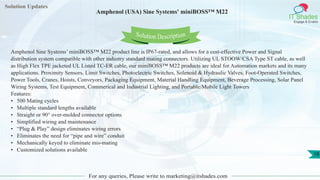 Solution Updates
IT Shades
Engage & Enable
Amphenol (USA) Sine Systems' miniBOSS™ M22
For any queries, Please write to marketing@itshades.com
18
Solution Description
Amphenol Sine Systems’ miniBOSS™ M22 product line is IP67-rated, and allows for a cost-effective Power and Signal
distribution system compatible with other industry standard mating connectors. Utilizing UL STOOW/CSA Type ST cable, as well
as High Flex TPE jacketed UL Listed TC-ER cable, our miniBOSS™ M22 products are ideal for Automation markets and its many
applications. Proximity Sensors, Limit Switches, Photoelectric Switches, Solenoid & Hydraulic Valves, Foot-Operated Switches,
Power Tools, Cranes, Hoists, Conveyors, Packaging Equipment, Material Handling Equipment, Beverage Processing, Solar Panel
Wiring Systems, Test Equipment, Commerical and Industrial Lighting, and Portable/Mobile Light Towers
Features:
• 500 Mating cycles
• Multiple standard lengths available
• Straight or 90° over-molded connector options
• Simplified wiring and maintenance
• “Plug & Play” design eliminates wiring errors
• Eliminates the need for “pipe and wire” conduit
• Mechanically keyed to eliminate mis-mating
• Customized solutions available
 