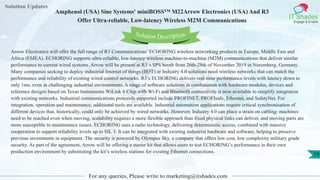 Solution Updates
IT Shades
Engage & Enable
Amphenol (USA) Sine Systems' miniBOSS™ M22Arrow Electronics (USA) And R3
Offer Ultra-reliable, Low-latency Wireless M2M Communications
For any queries, Please write to marketing@itshades.com
19
Solution Description
Arrow Electronics will offer the full range of R3 Communications’ ECHORING wireless networking products in Europe, Middle East and
Africa (EMEA). ECHORING supports ultra-reliable, low-latency wireless machine-to-machine (M2M) communications that deliver similar
performance to current wired systems. Arrow will be present at R3`s SPS booth from 26th-28th of November 2019 in Nuremberg, Germany.
Many companies seeking to deploy industrial Internet of things (IIOT) or Industry 4.0 solutions need wireless networks that can match the
performance and reliability of existing wired control networks. R3’s ECHORING delivers real-time performance levels with latency down to
only 1ms, even in challenging industrial environments. A range of software solutions in combination with hardware modules, devices and
reference designs based on Texas Instruments WiLink 8 Chip with Wi-Fi and Bluetooth connectivity is now available to simplify integration
with existing networks. Industrial communications protocols supported include PROFINET, PROFIsafe, Ethernet, and SafetyNet. For
integration, operation and maintenance, additional tools are available. Industrial automation applications require critical synchronisation of
different devices that, historically, could only be achieved by wired networks. However, Industry 4.0 can place a strain on cabling: machines
need to be reached even when moving, scalability requires a more flexible approach than fixed physical links can deliver, and moving parts are
more susceptible to maintenance issues. ECHORING uses a radio technology, delivering deterministic access, combined with massive
cooperation to support reliability levels up to SIL 3. It can be integrated with existing industrial hardware and software, helping to preserve
previous investments in equipment. The security is powered by Olympus Sky, a company that offers low cost, low complexity military grade
security. As part of the agreement, Arrow will be offering a starter kit that allows users to test ECHORING’s performance in their own
production environment by substituting the kit’s wireless stations for existing Ethernet connections.
 