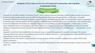 Solution Updates
IT Shades
Engage & Enable
Autodesk (USA) Ushers in New Era of Connected Construction with Autodesk
Construction Cloud
For any queries, Please write to marketing@itshades.com
20
Solution Description
Autodesk, Inc. unveiled Autodesk Construction Cloud™, which combines advanced technology, a unique builders network and predictive
insights to connect people and data across the entire building lifecycle, from design through operations. At the center of Autodesk
Construction Cloud are best-of-breed construction solutions Assemble, BuildingConnected, BIM 360 and PlanGrid. Autodesk Construction
Cloud brings these solutions together, and with Autodesk’s established design authoring tools, connects headquarters, office and field teams
to increase collaboration and productivity. Autodesk Construction Cloud includes more than 50 new product enhancements, as well as
deeper integrations between each product to allow data to flow across all stages of construction. It also includes powerful new artificial
intelligence functionality that helps construction teams identify and mitigate design risks before problems occur — reducing delays, rework
and costs.
Autodesk Construction Cloud includes three core elements that give construction companies a competitive advantage in the industry:
• Advanced Technology: Best-in-class software solutions built for simplicity and power — uniting headquarters, office and field teams from
design through construction and operations.
• Builders Network: The industry’s largest network of owners, designers, builders and trades, enabling each to connect with the right
partners and projects.
• Predictive Insights: AI-driven analysis of previously siloed project data provides builders with powerful insights to predict outcomes and
reduce risk.
 