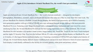 Solution Updates
IT Shades
Engage & Enable
Apple (USA) introduces 16-inch MacBook Pro, the world’s best pro notebook
For any queries, Please write to marketing@itshades.com
21
Solution Description
Apple unveiled an all-new 16-inch MacBook Pro — the world’s best pro notebook — designed for developers,
photographers, filmmakers, scientists, music producers and anyone who relies on a Mac to create their life’s best work. The
all-new MacBook Pro features a brilliant 16-inch Retina Display, the latest 8-core processors, up to 64GB of memory,
next-generation graphics with up to 8GB of VRAM and a new advanced thermal design, making it the most powerful
MacBook Pro ever. Featuring a new Magic Keyboard with a redesigned scissor mechanism and 1mm travel for a more
satisfying key feel, the 16-inch MacBook Pro delivers the best typing experience ever in a Mac notebook. The 16-inch
MacBook Pro also includes a six-speaker sound system, longer battery life, Touch Bar, Touch ID, the Force Touch trackpad
and the Apple T2 Security Chip. Pros love the brilliant 500 nit, P3 wide colour gamut Retina display on MacBook Pro, and
at 16 inches, it’s the largest Retina notebook display ever. Featuring a resolution of 3072x1920 and a higher pixel density of
226 ppi, the 16-inch Retina display delivers nearly 6 million pixels and an even more immersive front-of-screen experience.
Each display is individually calibrated in the factory for accurate gamma, white point and primary colours.
 