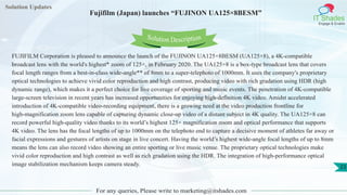 Solution Updates
IT Shades
Engage & Enable
Fujifilm (Japan) launches “FUJINON UA125×8BESM”
For any queries, Please write to marketing@itshades.com
23
Solution Description
FUJIFILM Corporation is pleased to announce the launch of the FUJINON UA125×8BESM (UA125×8), a 4K-compatible
broadcast lens with the world's highest* zoom of 125×, in February 2020. The UA125×8 is a box-type broadcast lens that covers
focal length ranges from a best-in-class wide-angle** of 8mm to a super-telephoto of 1000mm. It uses the company's proprietary
optical technologies to achieve vivid color reproduction and high contrast, producing video with rich gradation using HDR (high
dynamic range), which makes it a perfect choice for live coverage of sporting and music events. The penetration of 4K-compatible
large-screen television in recent years has increased opportunities for enjoying high-definition 4K video. Amidst accelerated
introduction of 4K-compatible video-recording equipment, there is a growing need at the video production frontline for
high-magnification zoom lens capable of capturing dynamic close-up video of a distant subject in 4K quality. The UA125×8 can
record powerful high-quality video thanks to its world’s highest 125× magnification zoom and optical performance that supports
4K video. The lens has the focal lengths of up to 1000mm on the telephoto end to capture a decisive moment of athletes far away or
facial expressions and gestures of artists on stage in live concert. Having the world’s highest wide-angle focal lengths of up to 8mm
means the lens can also record video showing an entire sporting or live music venue. The proprietary optical technologies make
vivid color reproduction and high contrast as well as rich gradation using the HDR. The integration of high-performance optical
image stabilization mechanism keeps camera steady.
 