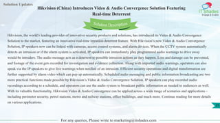 Solution Updates
IT Shades
Engage & Enable
Hikvision (China) Introduces Video & Audio Convergence Solution Featuring
Real-time Deterrent
For any queries, Please write to marketing@itshades.com
25
Solution Description
Hikvision, the world’s leading provider of innovative security products and solutions, has introduced its Video & Audio Convergence
Solution to the market, featuring an innovative real-time intrusion deterrent feature. With Hikvision’s new Video & Audio Convergence
Solution, IP speakers now can be linked with cameras, access control systems, and alarm devices. When the CCTV system automatically
detects an intrusion or if the alarm system is activated, IP speakers can immediately play programmed audio warnings to drive away
would-be intruders. The audio message acts as a deterrent to possible intrusion actions as they happen. Loss and damage can be prevented,
and footage of the event gets recorded for investigation and evidence collection. Along with imported audio warnings, operators can also
speak via the IP speakers to give live warnings when notified of an intrusion. Efficient security operations and digital transformation are
further supported by alarm video which can pop up automatically. Scheduled audio messaging and public information broadcasting are two
more practical functions made possible by Hikvision’s Video & Audio Convergence Solution. IP speakers can play recorded audio
recordings according to a schedule, and operators can use the audio system to broadcast public information as needed to audiences as well.
With its valuable functionality, Hikvision Video & Audio Convergence can be applied across a wide range of scenarios and applications –
including perimeter security, petrol stations, metro and railway stations, office buildings, and much more. Continue reading for more details
on various applications.
 