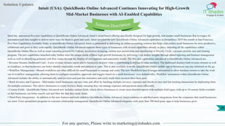 Solution Updates
IT Shades
Engage & Enable
Intuit (USA): QuickBooks Online Advanced Continues Innovating for High-Growth
Mid-Market Businesses with AI-Enabled Capabilities
For any queries, Please write to marketing@itshades.com
26
Solution Description
Intuit Inc. announced five new capabilities to QuickBooks Online Advanced, Intuit’s cloud-based offering specifically designed for high-growth, mid-market small businesses that leverages AI,
automation and data insights to deliver more ways for them to grow and scale. Intuit unveiled the new QuickBooks Online Advanced capabilities at Dreamforce 2019 this month in San Francisco.
Five New Capabilities Available Today in QuickBooks Online Advanced. Intuit is committed to delivering an online accounting solution that helps mid-market small businesses be more productive,
collaborate and grow as they scale rapidly. QuickBooks Online Advanced supports these types of businesses with several capabilities already in place, including all the capabilities within
QuickBooks Online Plus as well as smart reporting powered by Fathom, accelerated invoicing, custom user permissions and membership in Priority Circle, a premier priority care and training
program. The new capabilities launched today further meet the unique needs of these high-growth businesses by delivering even deeper insights through added reporting and business management
tools as well as identifying potential cash flow issues through the display of sales patterns and seasonality trends. The five new capabilities introduced to QuickBooks Online Advanced are:
• Revenue Streams Dashboard Card - A new revenue streams report allows businesses to know what is contributing to topline revenue numbers. The dashboard displays both revenue streams as well
as trendlines, so that businesses can better identify seasonality trends and patterns in sales. This is also available from the QuickBooks Online mobile app so businesses can stay informed on the go.
• Workflow Management - Manual workflows are often difficult for small businesses to manage and scale. The new Workflows tool leverages automation to allow business owners to take the work
out of workflow management, allowing them to configure reminders, approvals and triggers based on a small businesses’ own defined rules. Workflow automation within QuickBooks Online
Advanced includes the ability to automatically send invoices and past due reminders and easily track when invoices have been paid.
• Batch Invoices and Expenses - Mid-market small businesses can save time and effort by batching multiple invoices, expenses and checks at once and fast tracking transactions by duplicating them
for multiple customers. This allows businesses to create invoices faster, ensuring they can manage expenses and payments more efficiently.
• Custom Fields - QuickBooks Online Advanced now includes custom fields, which allows businesses to create more detailed reports with multiple field types, with up to 10 custom fields available
so that businesses can better search, sort and filter the data they need, faster.
• Third-Party Integrations - In addition to the new features and tools added to QuickBooks Online Advanced, Intuit continues to add third-party integrations from the companies that small businesses
use most. From spreadsheet programs to customer relationship management, QuickBooks Online Advanced integrates with more than 700 third-party apps to help businesses grow.
 