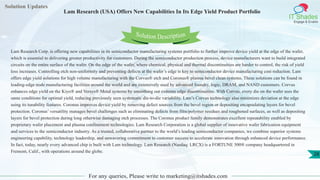 Solution Updates
IT Shades
Engage & Enable
Lam Research (USA) Offers New Capabilities In Its Edge Yield Product Portfolio
For any queries, Please write to marketing@itshades.com
28
Solution Description
Lam Research Corp. is offering new capabilities in its semiconductor manufacturing systems portfolio to further improve device yield at the edge of the wafer,
which is essential to delivering greater productivity for customers. During the semiconductor production process, device manufacturers want to build integrated
circuits on the entire surface of the wafer. On the edge of the wafer, where chemical, physical and thermal discontinuities are harder to control, the risk of yield
loss increases. Controlling etch non-uniformity and preventing defects at the wafer’s edge is key to semiconductor device manufacturing cost reduction. Lam
offers edge yield solutions for high volume manufacturing with the Corvus® etch and Coronus® plasma bevel clean systems. These solutions can be found in
leading-edge node manufacturing facilities around the world and are extensively used by advanced foundry, logic, DRAM, and NAND customers. Corvus
enhances edge yield on the Kiyo® and Versys® Metal systems by smoothing out extreme edge discontinuities. With Corvus, every die on the wafer sees the
same conditions for optimal yield, reducing previously seen systematic die-to-die variability. Lam’s Corvus technology also minimizes deviation at the edge
using its tunability features. Coronus improves device yield by removing defect sources from the bevel region or depositing encapsulating layers for bevel
protection. Coronus’ versatility manages bevel challenges such as eliminating defects from film/polymer residues and roughened surfaces, as well as depositing
layers for bevel protection during long otherwise damaging etch processes. The Coronus product family demonstrates excellent repeatability enabled by
proprietary wafer placement and plasma confinement technologies. Lam Research Corporation is a global supplier of innovative wafer fabrication equipment
and services to the semiconductor industry. As a trusted, collaborative partner to the world’s leading semiconductor companies, we combine superior systems
engineering capability, technology leadership, and unwavering commitment to customer success to accelerate innovation through enhanced device performance.
In fact, today, nearly every advanced chip is built with Lam technology. Lam Research (Nasdaq: LRCX) is a FORTUNE 500® company headquartered in
Fremont, Calif., with operations around the globe.
 