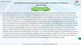 Solution Updates
IT Shades
Engage & Enable
LG (South Korea) Introduces Powerful Portable Air Purifier For Enhanced
Peace Of Mind
For any queries, Please write to marketing@itshades.com
29
Solution Description
LG Electronics (LG) announces the world’s first filter-type portable air purifier designed for use on-the-go. With an innovate PM1.0
Sensor, the compact and cord-free LG PuriCareTM Mini helps deliver safe, clean air in the car, a baby’s nursery or even one’s office.
With LG’s 4-Step Air Filtration System, LG PuriCare Mini can detect and remove 99 percent particulates as small as 0.3 μm.* The first
step involves the PM1.0 Sensor which quickly and accurately detects the quality of the air before the Dual Inverter Motor forcibly
draws in the air at 5,000rpm in the second step. In step three, the high-efficiency Total Allergen Removal filter removes particulates in
the air and in the final step, the powerful Twin Tornado Dual Fan disperses the clean air far and wide. The LG PuriCare Mini is not only
highly efficient, it’s also fast, cleaning 50 percent of the air inside a car in 10 minutes. LG PuriCare Mini can go anywhere the user goes
thanks to its small size and light weight, which make it ideal for use on the go where plug-in models can’t go. Similar in size and
weight as a 500 milliliter bottle of water, the wireless portable air purifier freshens the air for up to 8 hours at low speed or 2 hours at
the highest setting on battery power alone. And its quiet operation – only 30dB in low setting – allows the LG PuriCare Mini to be used
in an enclosed stroller without waking a peacefully sleeping baby. PuriCare Mini utlizes a durable filter which lasts up to 2,000 hours or
six months if used 12 hours a day. The free LG ThinQ app for both Android and iOS devices allows users to monitor the condition of
the filter, check the battery status and control their LG PuriCare Mini via Bluetooth with a smartphone or tablet.
 