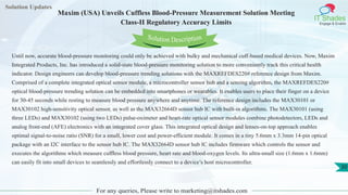 Solution Updates
IT Shades
Engage & Enable
Maxim (USA) Unveils Cuffless Blood-Pressure Measurement Solution Meeting
Class-II Regulatory Accuracy Limits
For any queries, Please write to marketing@itshades.com
30
Solution Description
Until now, accurate blood-pressure monitoring could only be achieved with bulky and mechanical cuff-based medical devices. Now, Maxim
Integrated Products, Inc. has introduced a solid-state blood-pressure monitoring solution to more conveniently track this critical health
indicator. Design engineers can develop blood-pressure trending solutions with the MAXREFDES220# reference design from Maxim.
Comprised of a complete integrated optical sensor module, a microcontroller sensor hub and a sensing algorithm, the MAXREFDES220#
optical blood-pressure trending solution can be embedded into smartphones or wearables. It enables users to place their finger on a device
for 30-45 seconds while resting to measure blood pressure anywhere and anytime. The reference design includes the MAX30101 or
MAX30102 high-sensitivity optical sensor, as well as the MAX32664D sensor hub IC with built-in algorithms. The MAX30101 (using
three LEDs) and MAX30102 (using two LEDs) pulse-oximeter and heart-rate optical sensor modules combine photodetectors, LEDs and
analog front-end (AFE) electronics with an integrated cover glass. This integrated optical design and lenses-on-top approach enables
optimal signal-to-noise ratio (SNR) for a small, lower cost and power-efficient module. It comes in a tiny 5.6mm x 3.3mm 14-pin optical
package with an I2C interface to the sensor hub IC. The MAX32664D sensor hub IC includes firmware which controls the sensor and
executes the algorithms which measure cuffless blood pressure, heart rate and blood-oxygen levels. Its ultra-small size (1.6mm x 1.6mm)
can easily fit into small devices to seamlessly and effortlessly connect to a device’s host microcontroller.
 