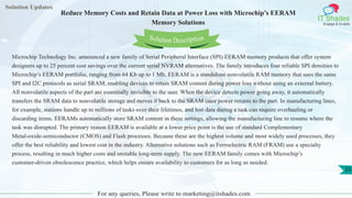 Solution Updates
IT Shades
Engage & Enable
Reduce Memory Costs and Retain Data at Power Loss with Microchip’s EERAM
Memory Solutions
For any queries, Please write to marketing@itshades.com
33
Solution Description
Microchip Technology Inc. announced a new family of Serial Peripheral Interface (SPI) EERAM memory products that offer system
designers up to 25 percent cost savings over the current serial NVRAM alternatives. The family introduces four reliable SPI densities to
Microchip’s EERAM portfolio, ranging from 64 Kb up to 1 Mb. EERAM is a standalone nonvolatile RAM memory that uses the same
SPI and I2C protocols as serial SRAM, enabling devices to retain SRAM content during power loss without using an external battery.
All nonvolatile aspects of the part are essentially invisible to the user. When the device detects power going away, it automatically
transfers the SRAM data to nonvolatile storage and moves it back to the SRAM once power returns to the part. In manufacturing lines,
for example, stations handle up to millions of tasks over their lifetimes, and lost data during a task can require overhauling or
discarding items. EERAMs automatically store SRAM content in these settings, allowing the manufacturing line to resume where the
task was disrupted. The primary reason EERAM is available at a lower price point is the use of standard Complementary
Metal-oxide-semiconductor (CMOS) and Flash processes. Because these are the highest volume and most widely used processes, they
offer the best reliability and lowest cost in the industry. Alternative solutions such as Ferroelectric RAM (FRAM) use a specialty
process, resulting in much higher costs and unstable long-term supply. The new EERAM family comes with Microchip’s
customer-driven obsolescence practice, which helps ensure availability to customers for as long as needed.
 
