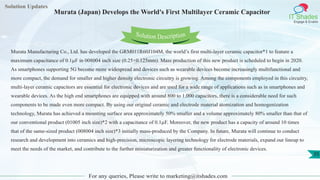 Solution Updates
IT Shades
Engage & Enable
Murata (Japan) Develops the World's First Multilayer Ceramic Capacitor
For any queries, Please write to marketing@itshades.com
35
Solution Description
Murata Manufacturing Co., Ltd. has developed the GRM011R60J104M, the world’s first multi-layer ceramic capacitor*1 to feature a
maximum capacitance of 0.1µF in 008004 inch size (0.25×0.125mm). Mass production of this new product is scheduled to begin in 2020.
As smartphones supporting 5G become more widespread and devices such as wearable devices become increasingly multifunctional and
more compact, the demand for smaller and higher density electronic circuitry is growing. Among the components employed in this circuitry,
multi-layer ceramic capacitors are essential for electronic devices and are used for a wide range of applications such as in smartphones and
wearable devices. As the high end smartphones are equipped with around 800 to 1,000 capacitors, there is a considerable need for such
components to be made even more compact. By using our original ceramic and electrode material atomization and homogenization
technology, Murata has achieved a mounting surface area approximately 50% smaller and a volume approximately 80% smaller than that of
our conventional product (01005 inch size)*2 with a capacitance of 0.1µF. Moreover, the new product has a capacity of around 10 times
that of the same-sized product (008004 inch size)*3 initially mass-produced by the Company. In future, Murata will continue to conduct
research and development into ceramics and high-precision, microscopic layering technology for electrode materials, expand our lineup to
meet the needs of the market, and contribute to the further miniaturization and greater functionality of electronic devices.
 