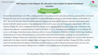 Solution Updates
IT Shades
Engage & Enable
NRI (Japan) reveals Shingan AD, alternative data insights for global institutional
investors
For any queries, Please write to marketing@itshades.com
36
Solution Description
Nomura Research Institute, Ltd. (NRI), a leading provider of consulting services and system solutions, announced they will launch
Shingan AD, a new service providing institutional investors with Japanese alternative data and data analysis on December 1st,
2019. The use of alternative data in investment decision-making is growing rapidly. Sourcing, cleansing, and preparing large
amount of data for analysis presents a big challenge for institutional investors who are looking for untapped alpha. NRI’s new
offering, Shingan AD, allows institutional investors to easily access Japanese alternative data. A wide range of alternative data
collected from Japanese companies and data vendors is available, as well as data processing and analysis services. Shingan AD
covers a wide range of data from various industries such as Consumer Transaction, PoS (Point of Sales), Mobile App, Healthcare
and Sentiment Score data. Data presentation is customizable to the clients desired format, including raw, processed and/or in
combination. Shingan AD provides a service for institutional investors and asset managers to gather the most up to date alternative
market data from Japan to identify untapped alpha and support data-driven investment decisions. Shingan AD offers a unified
source for the latest data from Japanese corporations and data vendors, as well as data processing and analysis services, data
matching and contract executions. Shingan AD is available to asset managers across the global marketplace.
 