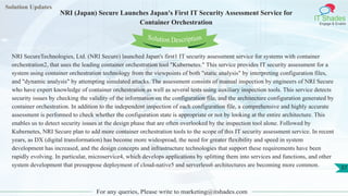 Solution Updates
IT Shades
Engage & Enable
NRI (Japan) Secure Launches Japan's First IT Security Assessment Service for
Container Orchestration
For any queries, Please write to marketing@itshades.com
37
Solution Description
NRI SecureTechnologies, Ltd. (NRI Secure) launched Japan's first1 IT security assessment service for systems with container
orchestration2, that uses the leading container orchestration tool "Kubernetes." This service provides IT security assessment for a
system using container orchestration technology from the viewpoints of both "static analysis" by interpreting configuration files,
and "dynamic analysis" by attempting simulated attacks. The assessment consists of manual inspection by engineers of NRI Secure
who have expert knowledge of container orchestration as well as several tests using auxiliary inspection tools. This service detects
security issues by checking the validity of the information on the configuration file, and the architecture configuration generated by
container orchestration. In addition to the independent inspection of each configuration file, a comprehensive and highly accurate
assessment is performed to check whether the configuration state is appropriate or not by looking at the entire architecture. This
enables us to detect security issues at the design phase that are often overlooked by the inspection tool alone. Followed by
Kubernetes, NRI Secure plan to add more container orchestration tools to the scope of this IT security assessment service. In recent
years, as DX (digital transformation) has become more widespread, the need for greater flexibility and speed in system
development has increased, and the design concepts and infrastructure technologies that support these requirements have been
rapidly evolving. In particular, microservice4, which develops applications by splitting them into services and functions, and other
system development that presuppose deployment of cloud-native5 and serverless6 architectures are becoming more common.
 