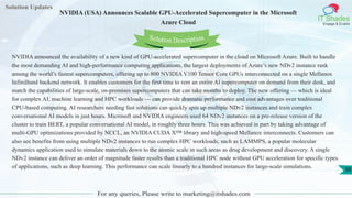 Solution Updates
IT Shades
Engage & Enable
NVIDIA (USA) Announces Scalable GPU-Accelerated Supercomputer in the Microsoft
Azure Cloud
For any queries, Please write to marketing@itshades.com
38
Solution Description
NVIDIA announced the availability of a new kind of GPU-accelerated supercomputer in the cloud on Microsoft Azure. Built to handle
the most demanding AI and high-performance computing applications, the largest deployments of Azure’s new NDv2 instance rank
among the world’s fastest supercomputers, offering up to 800 NVIDIA V100 Tensor Core GPUs interconnected on a single Mellanox
InfiniBand backend network. It enables customers for the first time to rent an entire AI supercomputer on demand from their desk, and
match the capabilities of large-scale, on-premises supercomputers that can take months to deploy. The new offering — which is ideal
for complex AI, machine learning and HPC workloads — can provide dramatic performance and cost advantages over traditional
CPU-based computing. AI researchers needing fast solutions can quickly spin up multiple NDv2 instances and train complex
conversational AI models in just hours. Microsoft and NVIDIA engineers used 64 NDv2 instances on a pre-release version of the
cluster to train BERT, a popular conversational AI model, in roughly three hours. This was achieved in part by taking advantage of
multi-GPU optimizations provided by NCCL, an NVIDIA CUDA X™ library and high-speed Mellanox interconnects. Customers can
also see benefits from using multiple NDv2 instances to run complex HPC workloads, such as LAMMPS, a popular molecular
dynamics application used to simulate materials down to the atomic scale in such areas as drug development and discovery. A single
NDv2 instance can deliver an order of magnitude faster results than a traditional HPC node without GPU acceleration for specific types
of applications, such as deep learning. This performance can scale linearly to a hundred instances for large-scale simulations.
 