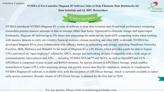 Solution Updates
IT Shades
Engage & Enable
NVIDIA (USA) Launches Magnum IO Software Suite to Help Eliminate Data Bottlenecks for
Data Scientists and AI, HPC Researchers
For any queries, Please write to marketing@itshades.com
40
Solution Description
NVIDIA introduced NVIDIA Magnum IO, a suite of software to help data scientists and AI and high performance computing
researchers process massive amounts of data in minutes, rather than hours. Optimized to eliminate storage and input/output
bottlenecks, Magnum IO delivers up to 20x faster data processing for multi-server, multi-GPU computing nodes when working
with massive datasets to carry out complex financial analysis, climate modeling and other HPC workloads. NVIDIA has
developed Magnum IO in close collaboration with industry leaders in networking and storage, including DataDirect Networks,
Excelero, IBM, Mellanox and WekaIO. At the heart of Magnum IO is GPUDirect, which provides a path for data to bypass
CPUs and travel on “open highways” offered by GPUs, storage and networking devices. Compatible with a wide range of
communications interconnects and APIs — including NVIDIA NVLink™ and NCCL, as well as OpenMPI and UCX —
GPUDirect is composed of peer-to-peer and RDMA elements. Its newest element is GPUDirect Storage, which enables
researchers to bypass CPUs when accessing storage and quickly access data files for simulation, analysis or visualization.
NVIDIA Magnum IO software is available now, with the exception of GPUDirect Storage, which is currently available to select
early-access customers. Broader release of GPUDirect Storage is planned for the first half of 2020.
 