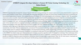 Solution Updates
IT Shades
Engage & Enable
OMRON (Japan) Develops Industry's Fastest 3D Vision Sensing Technology for
Robot Hands
For any queries, Please write to marketing@itshades.com
41
Solution Description
OMRON Corporation has developed the industry's fastest*1 3D vision sensing technology for compact vision sensors to three-dimensionally recognize the
position and orientation of target objects. Incorporating this technology with robots will enable fast and accurate assembly of bulk parts by automating the
conventional human-intensive process. The commercialization of a compact 3D vision sensor based on this technology is slated for 2020. The automation
of processes such as assembly, inspection and transportation that very much rely on people's experience and senses is imperative amid deepening labor
shortage and increasing labor costs of recent years. However, to automate the picking of bulk parts performed by humans in an assembly process, robots
need to be equipped with "eyes", and that requires high-speed 3D vision sensing technology capable of instantly recognizing the position and orientation of
parts. To this end, both of the two component technologies of 3D measurement to generate 3D images of a shape, and 3D recognition to recognize the
position and orientation of the target object need to be faster. To address this need, OMRON developed a 3D vision sensing technology. This new
technology enables high-speed, high-accuracy three-dimensional object recognition and provides a compact and lightweight vision sensor that can be
mounted onto robot hands. Whereas measurement by conventional 3D measurement technology using the phase-shifting method*2 requires time since 10
or more images need to be captured, OMRON developed a 3D measurement technology capable of generating a 3D image of a target object in a single
shot using a proprietary pattern illumination. In addition, by extending the high-speed 2D search technology*3 it accumulated in the image processing field
to 3D, OMRON developed a high-speed object position and orientation recognition algorithm for the 3D recognition technology. These technologies allow
for high-speed part recognition for fluid part picking in approximately 0.5 seconds*4. Furthermore, mounting cameras onto compact robot hands became
possible as OMRON's proprietary pattern illumination reduced the camera size and weight to approximately 500g. The 3D vision sensor's visual point can
be moved in accordance with the part setup, allowing for flexible picking of parts in various positions and orientations.
 
