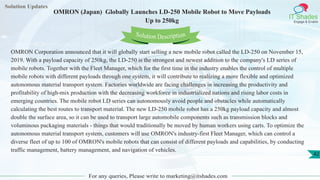 Solution Updates
IT Shades
Engage & Enable
OMRON (Japan) Globally Launches LD-250 Mobile Robot to Move Payloads
Up to 250kg
For any queries, Please write to marketing@itshades.com
42
Solution Description
OMRON Corporation announced that it will globally start selling a new mobile robot called the LD-250 on November 15,
2019. With a payload capacity of 250kg, the LD-250 is the strongest and newest addition to the company's LD series of
mobile robots. Together with the Fleet Manager, which for the first time in the industry enables the control of multiple
mobile robots with different payloads through one system, it will contribute to realizing a more flexible and optimized
autonomous material transport system. Factories worldwide are facing challenges in increasing the productivity and
profitability of high-mix production with the decreasing workforce in industrialized nations and rising labor costs in
emerging countries. The mobile robot LD series can autonomously avoid people and obstacles while automatically
calculating the best routes to transport material. The new LD-250 mobile robot has a 250kg payload capacity and almost
double the surface area, so it can be used to transport large automobile components such as transmission blocks and
voluminous packaging materials - things that would traditionally be moved by human workers using carts. To optimize the
autonomous material transport system, customers will use OMRON's industry-first Fleet Manager, which can control a
diverse fleet of up to 100 of OMRON's mobile robots that can consist of different payloads and capabilities, by conducting
traffic management, battery management, and navigation of vehicles.
 