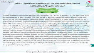 Solution Updates
IT Shades
Engage & Enable
OMRON (Japan) Releases World's First MOS FET Relay Module G3VM-21MT with
Solid State Relay in "T-type Circuit Structure"
For any queries, Please write to marketing@itshades.com
43
Solution Description
OMRON Corporation will globally release its new MOS FET*1 relay module "G3VM-21MT" on December 2, 2019. The product will be the first
electronic component in the world*2 to adopt a "T-type circuit structure"*3. With T-type circuit structure consisting of compact size and longer
lifecycle solid state relays that output signals using no physical contact, the relay module minimizes the leakage current*4 which has long been a
problem with semiconductor test equipment. G3VM-21MT allows high-precision measurement and improves productivity of electronic components.
G3VM-21MT enables switching measurement signals in the test equipment mainly used to perform electrical tests for semiconductor devices. In
addition to the MOS FET relay features of compact size and longer lifecycle, G3VM-21MT is the world's first MOS FET relay Module with "T-type
circuit structure" which consists of three MOS FET relays that help reduce the leakage current to a minimal level without affecting the test
equipment's inspection accuracy while allowing high-precision measurement and decreasing maintenance frequency of the test equipment. Amid the
digital age where functions of electronic components are getting diversified and production volume increasing, there is a growing need for higher
performance of semiconductor test equipment. Mechanical reed relays*5, which have been used for a part that performs high-precision measurement
in semiconductor test equipment, have extremely low leakage current but they require replacement on a regular basis, maybe several times for every
single month due to wear and abrasion of the contacts that lead to affecting the measurement accuracy. Such maintenance work may substantially
affect the production efficiency so adoption of solid state relays has been long desired as its longer lifecycle. So far, MOS FET relays are considered
not suitable for precise electrical tests due to technological difficulty to reduce the leakage current in relation with its feature, and were not used in
test equipment which requires high reliability.
 
