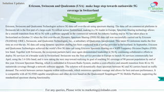 Solution Updates
IT Shades
Engage & Enable
Ericsson, Swisscom and Qualcomm (USA) make huge step towards nationwide 5G
coverage in Switzerland
For any queries, Please write to marketing@itshades.com
44
Solution Description
Ericsson, Swisscom and Qualcomm Technologies achieve 5G data call over-the-air using spectrum sharing. The data call on commercial platforms in
Swisscom lab is the first part of a large-scale 5G rollout across Switzerland, making it a 5G leader in Europe. Spectrum Sharing technology allows
for a smooth transition from 4G to 5G with a software upgrade in the commercial network An industry leading step in 5G has taken place in
Switzerland on October 31 when the first over-the-air, Dynamic Spectrum Sharing (DSS) 5G data call was successfully carried out by Ericsson
(NASDAQ: ERIC), Swisscom, and Qualcomm Technologies, Inc., a subsidiary of Qualcomm Incorporated. This latest 5G milestone marks the first
time an over-the-air, 5G data call using dynamic spectrum sharing has been conducted with a service provider in Switzerland. In September, Ericsson
and Qualcomm Technologies achieved the world’s first 5G data call using Ericsson Spectrum Sharing on a 3GPP Frequency Division Duplex (FDD)
low band. Together with Swisscom, the ecosystem partners have once again demonstrated leadership in 5G by continuing collaborative efforts to
deploy 5G services on a broader scale in Switzerland. Swisscom was the first service provider in Europe to launch 5G services commercially last
April, using the 3.6 GHz band, and is now taking the next step toward realizing its goal of reaching 5G coverage of 90 percent population by end of
this year. Ericsson Spectrum Sharing, which is embedded in Ericsson Radio System, enables a cost-effective and smooth transition from 4G to 5G
nationwide coverage through a network software upgrade. The solution will dynamically share spectrum between 4G and 5G carriers based on traffic
demand. The switch between carriers happens within milliseconds, which minimizes spectrum wastage and allows for best end-user performance. It
is compatible with all 5G FDD capable smartphones and other devices based on the Qualcomm® Snapdragon™ 5G Mobile Platform, supporting the
standardized spectrum sharing functionality.
 