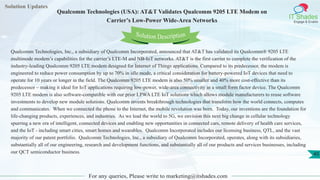 Solution Updates
IT Shades
Engage & Enable
Qualcomm Technologies (USA): AT&T Validates Qualcomm 9205 LTE Modem on
Carrier’s Low-Power Wide-Area Networks
For any queries, Please write to marketing@itshades.com
45
Solution Description
Qualcomm Technologies, Inc., a subsidiary of Qualcomm Incorporated, announced that AT&T has validated its Qualcomm® 9205 LTE
multimode modem’s capabilities for the carrier’s LTE-M and NB-IoT networks. AT&T is the first carrier to complete the verification of the
industry-leading Qualcomm 9205 LTE modem designed for Internet of Things applications. Compared to its predecessor, the modem is
engineered to reduce power consumption by up to 70% in idle mode, a critical consideration for battery-powered IoT devices that need to
operate for 10 years or longer in the field. The Qualcomm 9205 LTE modem is also 50% smaller and 40% more cost-effective than its
predecessor – making it ideal for IoT applications requiring low-power, wide-area connectivity in a small form factor device. The Qualcomm
9205 LTE modem is also software-compatible with our prior LPWA LTE IoT solutions which allows module manufacturers to reuse software
investments to develop new module solutions. Qualcomm invents breakthrough technologies that transform how the world connects, computes
and communicates. When we connected the phone to the Internet, the mobile revolution was born. Today, our inventions are the foundation for
life-changing products, experiences, and industries. As we lead the world to 5G, we envision this next big change in cellular technology
spurring a new era of intelligent, connected devices and enabling new opportunities in connected cars, remote delivery of health care services,
and the IoT - including smart cities, smart homes and wearables. Qualcomm Incorporated includes our licensing business, QTL, and the vast
majority of our patent portfolio. Qualcomm Technologies, Inc., a subsidiary of Qualcomm Incorporated, operates, along with its subsidiaries,
substantially all of our engineering, research and development functions, and substantially all of our products and services businesses, including
our QCT semiconductor business.
 