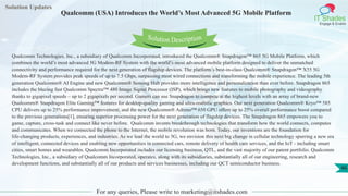 Solution Updates
IT Shades
Engage & Enable
Qualcomm (USA) Introduces the World’s Most Advanced 5G Mobile Platform
For any queries, Please write to marketing@itshades.com
46
Solution Description
Qualcomm Technologies, Inc., a subsidiary of Qualcomm Incorporated, introduced the Qualcomm® Snapdragon™ 865 5G Mobile Platform, which
combines the world’s most advanced 5G Modem-RF System with the world’s most advanced mobile platform designed to deliver the unmatched
connectivity and performance required for the next generation of flagship devices. The platform’s best-in-class Qualcomm® Snapdragon™ X55 5G
Modem-RF System provides peak speeds of up to 7.5 Gbps, surpassing most wired connections and transforming the mobile experience. The leading 5th
generation Qualcomm® AI Engine and new Qualcomm® Sensing Hub provides more intelligence and personalization than ever before. Snapdragon 865
includes the blazing fast Qualcomm Spectra™ 480 Image Signal Processor (ISP), which brings new features to mobile photography and videography
thanks to gigapixel speeds – up to 2 gigapixels per second. Gamers can use Snapdragon to compete at the highest levels with an array of brand-new
Qualcomm® Snapdragon Elite Gaming™ features for desktop-quality gaming and ultra-realistic graphics. Our next generation Qualcomm® Kryo™ 585
CPU delivers up to 25% performance improvement, and the new Qualcomm® Adreno™ 650 GPU offers up to 25% overall performance boost compared
to the previous generations[1], ensuring superior processing power for the next generation of flagship devices. The Snapdragon 865 empowers you to
game, capture, cross-task and connect like never before. Qualcomm invents breakthrough technologies that transform how the world connects, computes
and communicates. When we connected the phone to the Internet, the mobile revolution was born. Today, our inventions are the foundation for
life-changing products, experiences, and industries. As we lead the world to 5G, we envision this next big change in cellular technology spurring a new era
of intelligent, connected devices and enabling new opportunities in connected cars, remote delivery of health care services, and the IoT - including smart
cities, smart homes and wearables. Qualcomm Incorporated includes our licensing business, QTL, and the vast majority of our patent portfolio. Qualcomm
Technologies, Inc., a subsidiary of Qualcomm Incorporated, operates, along with its subsidiaries, substantially all of our engineering, research and
development functions, and substantially all of our products and services businesses, including our QCT semiconductor business.
 