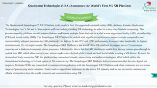 Solution Updates
IT Shades
Engage & Enable
Qualcomm Technologies (USA) Announces the World’s First 5G XR Platform
For any queries, Please write to marketing@itshades.com
47
Solution Description
The Qualcomm® Snapdragon™ XR2 Platform is the world’s first 5G-supported extended reality (XR) platform. It unites Qualcomm
Technologies, Inc.’s 5G and AI innovations with our industry leading XR technology to usher in a new era of mobile computing. This
premium-quality platform unveils custom features and boasts multiple firsts that can be scaled across augmented reality (AR), virtual reality
(VR) and mixed reality (MR). The Snapdragon XR2 Platform is packed with significant performance improvements compared to our
current widely adopted premium-tier XR platform[1] to deliver 2x the CPU and GPU performance, 4x more video bandwidth, 6x higher
resolution and 11x AI improvement. The Snapdragon XR2 Platform is the world’s first XR platform to support seven (7) concurrent
cameras and a dedicated computer vision processor. Additionally, this is the first XR platform to enable low latency camera pass-through to
unlock true MR, which allow users to see, interact and create a hybrid of the virtual and real world while wearing a VR device. To meet the
demands of truly immersive XR, the platform has customized visuals, interactivity and audio technologies, all of which utilize the
foundational technology of AI and option of 5G connectivity. The Snapdragon XR2 Platform delivers innovation that the new digital era
requires. Multiple OEMs are committed to commercializing devices with the Snapdragon XR2 Platform and other customers are in various
stages of prototyping and evaluation. Today marks a significant milestone for the entire XR industry and we are excited to continue our
efforts to transform how the world connects and communicates using XR.
 