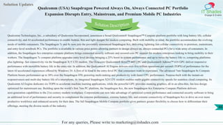 Solution Updates
IT Shades
Engage & Enable
Qualcomm (USA) Snapdragon Powered Always On, Always Connected PC Portfolio
Expansion Disrupts Entry, Mainstream, and Premium Mobile PC Industries
For any queries, Please write to marketing@itshades.com
48
Solution Description
Qualcomm Technologies, Inc., a subsidiary of Qualcomm Incorporated, announces a broad Qualcomm® Snapdragon™ Compute platform portfolio with long battery life, cellular
connectivity, and AI accelerated performance to enable fanless, thin and light designs for modern computing. Built with mobility in mind, the portfolio accommodates the evolving
needs of mobile consumers. The Snapdragon 7c and 8c now join the previously announced Snapdragon 8cx, delivering lightning fast cellular connectivity to premium, mainstream,
and entry-level notebook PCs. The portfolio is available in various price points allowing partners to design always on, always connected PCs for a wide array of consumers. In
addition, the Snapdragon 8cx enterprise compute platform brings connected security software and secured-core PC support for modern enterprises looking to bring mobility to their
workers. The Snapdragon 7c compute platform upgrades entry level devices bringing a 25% boost in system performance and up to twice the battery life vs. competing platforms
plus lightning- fast connectivity via the Snapdragon X15 LTE modem. The Octa-core Qualcomm® Kryo™ 468 CPU and Qualcomm® Adreno™ 618 GPU deliver responsive
performance with incredible battery life in the entry-tier. In addition, the Qualcomm® AI Engine delivers over five trillion operations per second (TOPS) of performance for the
latest AI accelerated experiences offered by Windows 10. A first of its kind in the entry-level PC that consumers want to experience. The advanced 7nm Snapdragon 8c Compute
Platform boosts performance up to 30% over the Snapdragon 850, powering multi-tasking and productivity with faster CPU performance. Purpose-built with the instant-on
responsiveness and multi-day battery life of a smartphone, its integrated Snapdragon X24 LTE modem enables multi-gigabit connectivity speeds for seamless cloud computing. Its
Qualcomm AI Engine dedicates six TOPS to accelerate machine learning applications, while the powerful GPU provides stunning graphics, all in an ultra-thin, fan-less design
optimized for mainstream use. Building upon the world’s first 7nm PC platform, the Snapdragon 8cx, the new Snapdragon 8cx Enterprise Compute Platform delivers
next-generation capabilities to the 21st century modern workplace. Corporations can now take advantage of optimized system performance and connected security software to bring
an additional level of performance and security to complement the extreme performance, extreme battery life, and extreme connectivity of Snapdragon 8cx to drive an ever more
productive workforce and enhanced security for their data. The full Snapdragon Mobile Compute portfolio gives partners greater flexibility to choose how to differentiate their
offerings, meeting the diverse needs of the industry.
 