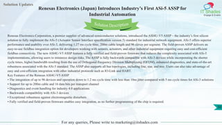 Solution Updates
IT Shades
Engage & Enable
Renesas Electronics (Japan) Introduces Industry’s First ASi-5 ASSP for
Industrial Automation
For any queries, Please write to marketing@itshades.com
50
Solution Description
Renesas Electronics Corporation, a premier supplier of advanced semiconductor solutions, introduced the ASI4U-V5 ASSP – the industry’s first silicon
solution to fully implement the ASi-5 (Actuator Sensor Interface specification version 5) standard for industrial network equipment. ASi-5 offers superior
performance and usability over ASi-3, delivering 1.27 ms cycle time, 200m cable length and 96 slaves per segment. The field-proven ASSP delivers an
easy-to-use fieldbus integration option for developers working with sensors, actuators, and other industrial equipment requiring easy and cost-efficient
fieldbus connectivity. The new ASI4U-V5 ASSP features a fully verified and field-proven firmware that reduces the complexity associated with ASi-5
implementations, allowing users to minimize design risks. The ASSP is fully backwards compatible with ASi-3 devices while incorporating the shorter
cycle times, higher bandwidth resulting from the use of Orthogonal Frequency Division Multiplexing (OFDM), enhanced diagnostics, and state-of-the-art
robustness associated with the ASi-5 standard. The ASSP also supports all bus topologies, including line, star, and tree. Users can also take advantage of
easy and cost-efficient integration with other industrial protocols such as IO-Link and HART.
Key Features of the Renesas ASI4U-V5 ASSP
• The integration of up to 96 devices and operation down to 1.2 ms cycle time with less than 10ns jitter compared with 5 ms cycle times for ASi-3 solutions
• Support for up to 200m cable and 16 data bits per transport channel
• Diagnostics and event handling for industry 4.0 applications
• Backwards compatibility with ASi-3 devices
• Exceptional robustness against electromagnetic disturbers
• Fully verified and field-proven firmware enables easy integration, as no further programming of the chip is required.
 
