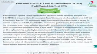 Solution Updates
IT Shades
Engage & Enable
Renesas’ (Japan) R-IN32M4-CL3 IC Boosts Next-Generation Ethernet TSN, Linking
IT and OT Seamlessly With CC-Link IE TSN
For any queries, Please write to marketing@itshades.com
51
Solution Description
Renesas Electronics Corporation, a premier supplier of advanced semiconductor solutions, announced the development of the
R-IN32M4-CL3 IC for industrial Ethernet (IE) communication. Renesas’ latest industrial network device heralds support for CC-Link
IE Time Sensitive Networking (TSN), a communication standard for next-generation Ethernet TSN technology. As one of the first
controllers to support CC-Link IE TSN, the R-IN32M4-CL3 satisfies the strict specifications of less than one-millionth of a second
time synchronization accuracy between applications, accelerating TSN support for applications such as AC servos, actuators, and vision
sensors which demands high-speed responsive control, as well as remote I/O widely used in network communication. As a result, users
are able to implement ultra high-speed and high-precision motion control. Furthermore, TSN enables seamlessly linked interoperation
between information technology (IT) networks and operational technology (OT) networks, allowing product models or production
volumes to be changed in real time, while also providing flexible support for the manufacture of multiple product types in varying
quantities and boosts factory productivity overall. In addition to driver software, Renesas will provide the TCP/IP protocol software,
CC-Link IE TSN protocol software, and CC-Link IE Field protocol software essential to developers. Tessera Technology, Inc., one of
Renesas’ partner vendors, will offer an evaluation board, and Renesas will provide a start-up manual, enabling customers to jump-start
industrial application development, incorporating the new technology without delay.
 