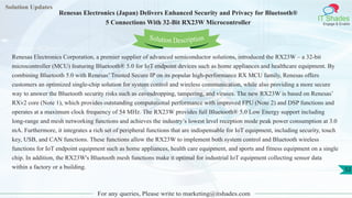 Solution Updates
IT Shades
Engage & Enable
Renesas Electronics (Japan) Delivers Enhanced Security and Privacy for Bluetooth®
5 Connections With 32-Bit RX23W Microcontroller
For any queries, Please write to marketing@itshades.com
52
Solution Description
Renesas Electronics Corporation, a premier supplier of advanced semiconductor solutions, introduced the RX23W – a 32-bit
microcontroller (MCU) featuring Bluetooth® 5.0 for IoT endpoint devices such as home appliances and healthcare equipment. By
combining Bluetooth 5.0 with Renesas’ Trusted Secure IP on its popular high-performance RX MCU family, Renesas offers
customers an optimized single-chip solution for system control and wireless communication, while also providing a more secure
way to answer the Bluetooth security risks such as eavesdropping, tampering, and viruses. The new RX23W is based on Renesas’
RXv2 core (Note 1), which provides outstanding computational performance with improved FPU (Note 2) and DSP functions and
operates at a maximum clock frequency of 54 MHz. The RX23W provides full Bluetooth® 5.0 Low Energy support including
long-range and mesh networking functions and achieves the industry’s lowest level reception mode peak power consumption at 3.0
mA. Furthermore, it integrates a rich set of peripheral functions that are indispensable for IoT equipment, including security, touch
key, USB, and CAN functions. These functions allow the RX23W to implement both system control and Bluetooth wireless
functions for IoT endpoint equipment such as home appliances, health care equipment, and sports and fitness equipment on a single
chip. In addition, the RX23W's Bluetooth mesh functions make it optimal for industrial IoT equipment collecting sensor data
within a factory or a building.
 
