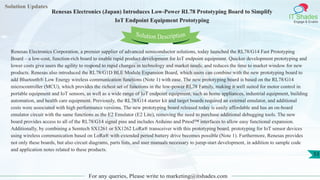 Solution Updates
IT Shades
Engage & Enable
Renesas Electronics (Japan) Introduces Low-Power RL78 Prototyping Board to Simplify
IoT Endpoint Equipment Prototyping
For any queries, Please write to marketing@itshades.com
53
Solution Description
Renesas Electronics Corporation, a premier supplier of advanced semiconductor solutions, today launched the RL78/G14 Fast Prototyping
Board – a low-cost, function-rich board to enable rapid product development for IoT endpoint equipment. Quicker development prototyping and
lower costs give users the agility to respond to rapid changes in technology and market needs, and reduces the time to market window for new
products. Renesas also introduced the RL78/G1D BLE Module Expansion Board, which users can combine with the new prototyping board to
add Bluetooth® Low Energy wireless communication functions (Note 1) with ease. The new prototyping board is based on the RL78/G14
microcontroller (MCU), which provides the richest set of functions in the low-power RL78 Family, making it well suited for motor control in
portable equipment and IoT sensors, as well as a wide range of IoT endpoint equipment, such as home appliances, industrial equipment, building
automation, and health care equipment. Previously, the RL78/G14 starter kit and target boards required an external emulator, and additional
costs were associated with high performance versions. The new prototyping board released today is easily affordable and has an on-board
emulator circuit with the same functions as the E2 Emulator (E2 Lite), removing the need to purchase additional debugging tools. The new
board provides access to all of the RL78/G14 signal pins and includes Arduino and Pmod™ interfaces to allow easy functional expansion.
Additionally, by combining a Semtech SX1261 or SX1262 LoRa® transceiver with this prototyping board, prototyping for IoT sensor devices
using wireless communication based on LoRa® with extended period battery drive becomes possible (Note 1). Furthermore, Renesas provides
not only these boards, but also circuit diagrams, parts lists, and user manuals necessary to jump-start development, in addition to sample code
and application notes related to these products.
 