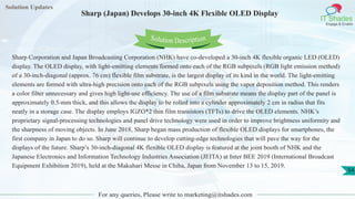 Solution Updates
IT Shades
Engage & Enable
Sharp (Japan) Develops 30-inch 4K Flexible OLED Display
For any queries, Please write to marketing@itshades.com
54
Solution Description
Sharp Corporation and Japan Broadcasting Corporation (NHK) have co-developed a 30-inch 4K flexible organic LED (OLED)
display. The OLED display, with light-emitting elements formed onto each of the RGB subpixels (RGB light emission method)
of a 30-inch-diagonal (approx. 76 cm) flexible film substrate, is the largest display of its kind in the world. The light-emitting
elements are formed with ultra-high precision onto each of the RGB subpixels using the vapor deposition method. This renders
a color filter unnecessary and gives high light-use efficiency. The use of a film substrate means the display part of the panel is
approximately 0.5-mm thick, and this allows the display to be rolled into a cylinder approximately 2 cm in radius that fits
neatly in a storage case. The display employs IGZO*2 thin film transistors (TFTs) to drive the OLED elements. NHK’s
proprietary signal-processing technologies and panel drive technology were used in order to improve brightness uniformity and
the sharpness of moving objects. In June 2018, Sharp began mass production of flexible OLED displays for smartphones, the
first company in Japan to do so. Sharp will continue to develop cutting-edge technologies that will pave the way for the
displays of the future. Sharp’s 30-inch-diagonal 4K flexible OLED display is featured at the joint booth of NHK and the
Japanese Electronics and Information Technology Industries Association (JEITA) at Inter BEE 2019 (International Broadcast
Equipment Exhibition 2019), held at the Makuhari Messe in Chiba, Japan from November 13 to 15, 2019.
 
