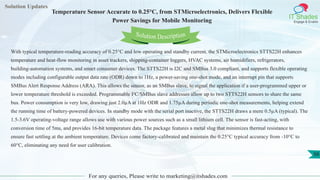 Solution Updates
IT Shades
Engage & Enable
Temperature Sensor Accurate to 0.25°C, from STMicroelectronics, Delivers Flexible
Power Savings for Mobile Monitoring
For any queries, Please write to marketing@itshades.com
56
Solution Description
With typical temperature-reading accuracy of 0.25°C and low operating and standby current, the STMicroelectronics STTS22H enhances
temperature and heat-flow monitoring in asset trackers, shipping-container loggers, HVAC systems, air humidifiers, refrigerators,
building-automation systems, and smart consumer devices. The STTS22H is I2C and SMBus 3.0 compliant, and supports flexible operating
modes including configurable output data rate (ODR) down to 1Hz, a power-saving one-shot mode, and an interrupt pin that supports
SMBus Alert Response Address (ARA). This allows the sensor, as an SMBus slave, to signal the application if a user-programmed upper or
lower temperature threshold is exceeded. Programmable I²C/SMBus slave addresses allow up to two STTS22H sensors to share the same
bus. Power consumption is very low, drawing just 2.0µA at 1Hz ODR and 1.75µA during periodic one-shot measurements, helping extend
the running time of battery-powered devices. In standby mode with the serial port inactive, the STTS22H draws a mere 0.5µA (typical). The
1.5-3.6V operating-voltage range allows use with various power sources such as a small lithium cell. The sensor is fast-acting, with
conversion time of 5ms, and provides 16-bit temperature data. The package features a metal slug that minimizes thermal resistance to
ensure fast settling at the ambient temperature. Devices come factory-calibrated and maintain the 0.25°C typical accuracy from -10°C to
60°C, eliminating any need for user calibration.
 
