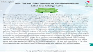 Solution Updates
IT Shades
Engage & Enable
Industry’s First 4Mbit EEPROM Memory Chips from STMicroelectronics (Switzerland)
Let Small Devices Handle Bigger User Data
For any queries, Please write to marketing@itshades.com
57
Solution Description
STMicroelectronics, a global semiconductor leader serving customers across the spectrum of electronics applications, has introduced a new
generation of memory chips that combine unprecedented storage density with speed and reliability, enabling the devices we use every day to do more
to enrich life and work. With 4Mbit capacity, ST’s new EEPROM memories let small devices capture and store more data through the serial SPI bus.
This enables equipment such as smart meters to intensify data logging for managing grids more effectively and providing more user-friendly billing.
Also, portable medical devices can log patients’ data more intensively to improve care quality, and consumer devices such as smart wearables can
support more user features and greater precision. In these applications, the memory’s low power consumption helps extend battery runtime. A wide
range of applications in industrial controls and communication infrastructure such as network switches can also benefit from these higher density
memories. ST’s M95M04 EEPROM memories combine their unprecedented data storage with excellent energy efficiency for budget-conscious
applications. They extend ST’s wide portfolio recognized for high reliability, lasting one billion full-memory read-write cycles. Capable of writing
512 Bytes in 5ms, the new devices enable fast system operation with low latency. M95M04 EEPROMs provide high-density non-volatile storage for
persistent data such as application code, calibration tables, and user parameters, as well as for intensive data logging. Offering the highest density on
the market in small 8-pin SO8N and TSSOP8 packages, they are cost-effective versus competing devices. These include EEPROM-emulation
memories that combine a microcontroller and Flash, ferroelectric FRAMs, and magneto-resistive MRAMs, which consume more power and have
narrower supply-voltage range than CMOS EEPROMs. M95M04 EEPROMs benefit from a wide power supply range of 1.8V to 5.5V, as well as
40-years data retention, and a state-of-the-art 8-bump WLCSP chip-scale package option in addition to SO8N and TSSOP8 packages.
 