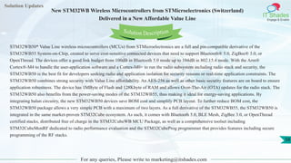 Solution Updates
IT Shades
Engage & Enable
New STM32WB Wireless Microcontrollers from STMicroelectronics (Switzerland)
Delivered in a New Affordable Value Line
For any queries, Please write to marketing@itshades.com
58
Solution Description
STM32WB50* Value Line wireless microcontrollers (MCUs) from STMicroelectronics are a full and pin-compatible derivative of the
STM32WB55 System-on-Chip, created to serve cost-sensitive connected devices that need to support Bluetooth® 5.0, ZigBee® 3.0, or
OpenThread. The devices offer a good link budget from 100dB in Bluetooth 5.0 mode up to 104dB in 802.15.4 mode. With the Arm®
Cortex®-M4 to handle the user-application software and a Cortex-M0+ to run the radio subsystem including radio stack and security, the
STM32WB50 is the best fit for developers seeking radio and application isolation for security reasons or real-time application constraints. The
STM32WB50 combines strong security with Value Line affordability. An AES-256 as well as other basic security features are on board to ensure
application robustness. The device has 1MByte of Flash and 128Kbyte of RAM and allows Over-The-Air (OTA) updates for the radio stack. The
STM32WB50 also benefits from the power-saving modes of the STM32WB55, thus making it ideal for energy-saving applications. By
integrating balun circuitry, the new STM32WB50 devices save BOM cost and simplify PCB layout. To further reduce BOM cost, the
STM32WB50 package allows a very simple PCB with a maximum of two layers. As a full derivative of the STM32WB55, the STM32WB50 is
integrated in the same market-proven STM32Cube ecosystem. As such, it comes with Bluetooth 5.0, BLE Mesh, ZigBee 3.0, or OpenThread
certified stacks, distributed free of charge in the STM32CubeWB MCU Package, as well as a comprehensive toolset including
STM32CubeMonRF dedicated to radio performance evaluation and the STM32CubeProg programmer that provides features including secure
programming of the RF stacks.
 