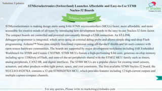 Solution Updates
IT Shades
Engage & Enable
STMicroelectronics (Switzerland) Launches Affordable and Easy-to-Use STM8
Nucleo-32 Boards
For any queries, Please write to marketing@itshades.com
59
Solution Description
STMicroelectronics is making design starts using 8-bit STM8 microcontrollers (MCUs) faster, more affordable, and more
accessible for creative minds of all types by introducing new development boards in the easy-to-use Nucleo-32 form factor.
The compact boards are controlled and powered conveniently through a USB connection. An ST-LINK
debugger/programmer is integrated, which saves using an external debug probe and allows simple drag-and-drop Flash
programming. Arduino™ Nano pins simplify functional expansion using off-the-shelf shields and let users connect with
open-source hardware communities. The boards are supported by major development toolchains including IAR Embedded
Workbench for STM8 and Cosmic CXSTM8. STM8 MCUs feature a high-performing 8-bit core, generous on-chip memory
including up to 128Kbyte of Flash, and state-of-the-art peripherals shared with the STM32 MCU family such as timers,
analog peripherals, CAN2.0B, and digital interfaces. The STM8 MCUs are a popular choice for creating smart sensors,
actuators, and other products within tight power, space, and cost constraints. The first available STM8 Nucleo-32 board, the
NUCLEO-8S207K8, contains a 32-pin STM8S207K8 MCU, which provides features including 12 high-current outputs and
multiple capture-compare channels.
 