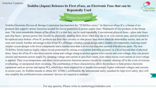 Solution Updates
IT Shades
Engage & Enable
Toshiba (Japan) Releases its First eFuse, an Electronic Fuse that can be
Repeatedly Used
For any queries, Please write to marketing@itshades.com
60
Solution Description
Toshiba Electronic Devices & Storage Corporation has launched the “TCKE8xx series,” its first-ever eFuse ICs, a lineup of six
products that support various functions needed for circuit protection in power supply lines. Shipments of two products in the lineup
start. The most remarkable feature of the eFuse ICs is that they can be used repeatedly. Conventional physical fuses—glass tube fuses
and chip fuses—protect power line circuits by physically shutting them down when they are in an over-current state, and are needed to
be replaced once broken. eFuse IC products use their own circuitry to shut power lines down when an abnormality occurs, and can be
reset and reused. Another advantage is that eFuse ICs eliminate complex circuit design and a number of components, realizing much
simpler circuit designs with fewer components and a smaller area than a protection function secured with discrete parts. The new
TCKE8xx Series realizes highly robust circuit protection by raising over-current detection accuracy to a level beyond that of physical
fuses. Since the eFuse ICs also have current clamp and voltage clamp to protect against over-current and over-voltage, they can protect
circuits and maintain power supply by clamping voltage and current at specified values, even when excess over-current or over-voltage
is applied. Their over-temperature and short-circuit protection functions protect circuits by instantly shutting off in the event of extreme
overheating, or unexpected short circuiting. The combination of these characteristics allow the products to help protect electronic
equipment such as servers and laptop PCs, which have been required for to handle increasingly higher withstand voltages and currents
in recent years. As Toshiba intends to obtain IEC 62368-1 certification, the international safety standard for high level safety, they will
also simplify the certification tests customers’ devices are required to undergo.
 