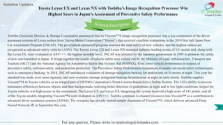Solution Updates
IT Shades
Engage & Enable
Toyota Lexus UX and Lexus NX with Toshiba’s Image Recognition Processor Win
Highest Score in Japan’s Assessment of Preventive Safety Performance
For any queries, Please write to marketing@itshades.com
61
Solution Description
Toshiba Electronic Devices & Storage Corporation announced that its Visconti™4 image recognition processor was a key component of the driver
assistance systems of Lexus sedans from Toyota Motor Corporation (“Toyota”) that received excellent evaluations in the 2019 first half Japan New
Car Assessment Program (JNCAP). The government-sponsored program assesses the road safety of new vehicles, and the highest ranked are
recognized as advanced safety vehicles (ASV). The Toyota Lexus UX and Lexus NX recorded industry-leading scores of 141 points and, along with
the Lexus ES, were evaluated as ASV+++, the highest possible level. JNCAP was initiated by the Japanese government in 1995 to promote the safety
of new cars launched in Japan. It brings together the results of vehicle safety tests carried out by the Ministry of Land, Infrastructure, Transport and
Tourism (MLIT) and the National Agency for Automotive Safety and Victims' Aid (NASVA). Tests cover vehicle performance in respect of
preventive safety, collision safety, and pedestrian protection. The Preventive Safety Performance Assessment evaluates advanced safety technologies,
such as emergency braking. In 2018, JNCAP introduced evaluation of damage mitigation braking for pedestrians on lit streets at night. This year the
standard was made even more rigorous, and now evaluates damage mitigation braking for pedestrian at night on unlit streets. Toshiba supplies
Visconti™4 to Toyota vehicles as an integral part of DENSO Corporation’s Front-Camera-Based Active Safety System. The LSI’s ability to process
luminance differences between objects and their backgrounds, realizing better detection of pedestrians at night and in low light conditions, helped the
Toyota vehicles win high scores in the assessment. The Lexus UX and Lexus NX integrating the system received a high score of 141 points, and all
of the Toyota models integrating Visconti™4 were evaluated as ASV+++. Toshiba continues to channel resources into Visconti™ as a contribution to
advanced driver assistance systems (ADAS). The company has already started sample shipments of Visconti™5, which delivers advanced Deep
Neural Network IP, in September this year.
 