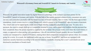 Solution Updates
IT Shades
Engage & Enable
Wirecard’s (Germany) boon and SwatchPAY! launch in Germany and Austria
For any queries, Please write to marketing@itshades.com
62
Solution Description
Wirecard, the global innovation leader for digital financial technology, is the exclusive payment partner for the
SwatchPAY! launch in Germany and Austria. With the help of the mobile payment solution boon, consumers can carry
out easy and contactless payments with the brand new line of Swatch watches. How it works: Via the boon app on their
smartphone, watch owners receive a virtual Mastercard, which is stored in the SwatchPAY! app as a means of payment.
The virtual card can be topped up by credit card or bank transfer. Contactless payment is very easy: To carry out a
payment, the watch is simply held up to a compatible terminal in-store, and a signal tone confirms that the payment has
been completed. Since the power required is supplied by the terminal, this process works even when the watch battery is
empty, as opposed to when paying with smartphones. Like all conventional Swatch models, the new SwatchPAY!
watches are waterproof to a depth of 30 meters, making them ideal companions and payment options when, for example,
going for a swim. As a result, the traditional wallet can stay at home. SwatchPAY! and boon are equipped with
numerous security functions according to the strictest industry standards, ensuring that a user’s card details are never
disclosed to merchants or Swatch itself.
 