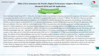 Solution Updates
IT Shades
Engage & Enable
Xilinx (USA) Announces the World's Highest Performance Adaptive Devices for
Advanced ADAS and AD Applications
For any queries, Please write to marketing@itshades.com
63
Solution Description
Xilinx Developer Forum Europe 2019 -- Xilinx, Inc., the leader in adaptive and intelligent computing, announced the expansion of its automotive-qualified
16 nanometer (nm) family with two new devices – the Xilinx® Automotive (XA) Zynq® UltraScale+™ MPSoC 7EV and 11EG. These two new parts
deliver the highest programmable capacity, performance and I/O capabilities enabling high-speed, data aggregation, pre-processing, and distribution
(DAPD), as well as compute acceleration for L2+ to L4 advanced driver-assistance systems (ADAS) and autonomous driving (AD) applications. With
these new additions, Xilinx now offers the world's highest level of silicon integration that meets the safety, quality and reliability requirements for
automotive, with a comprehensive line of products scaling from small devices powering edge sensors to new high-performance devices for centralized
domain controllers. The new XA Zynq UltraScale+ MPSoC 7EV and 11EG devices were developed as a result of customer demand. The devices offer over
650,000 programmable logic cells – and nearly 3,000 DSP slices, which is 2.5X increase versus the previous largest device. In addition, the XA 7EV
contains a video codec unit for h.264/h.265 encode and decode, while the XA 11EG includes 32 12.5Gb/s transceivers and provides four PCIe® Gen3x16
blocks. The addition of these high-performance devices to the XA portfolio enables carmakers, robotaxi developers, and Tier-1 suppliers to perform the
DAPD and compute acceleration in a power envelope that allows for scalable production deployments for AD vehicles. The XA Zynq UltraScale+
MPSoC portfolio is qualified according to AEC-Q100 test specifications and integrates both Xilinx programmable logic and a feature-rich 64-bit quad-core
Arm® Cortex®™-A53 and dual-core Arm Cortex-R5 based processing system that is certified to ASIL-C level in the low power domain. The combination
of these features, paired with the high data throughput capability of the new devices, accelerate the deployment of autonomous vehicles on the road today.
To date, Xilinx has shipped more than 67 million auto-qualified solutions for ADAS systems and AD production vehicles to over 200 automotive
companies including global Tier-1 suppliers, OEMs and start-ups.
 