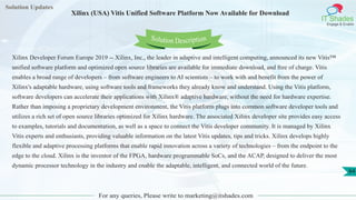 Solution Updates
IT Shades
Engage & Enable
Xilinx (USA) Vitis Unified Software Platform Now Available for Download
For any queries, Please write to marketing@itshades.com
64
Solution Description
Xilinx Developer Forum Europe 2019 -- Xilinx, Inc., the leader in adaptive and intelligent computing, announced its new Vitis™
unified software platform and optimized open source libraries are available for immediate download, and free of charge. Vitis
enables a broad range of developers – from software engineers to AI scientists – to work with and benefit from the power of
Xilinx's adaptable hardware, using software tools and frameworks they already know and understand. Using the Vitis platform,
software developers can accelerate their applications with Xilinx® adaptive hardware, without the need for hardware expertise.
Rather than imposing a proprietary development environment, the Vitis platform plugs into common software developer tools and
utilizes a rich set of open source libraries optimized for Xilinx hardware. The associated Xilinx developer site provides easy access
to examples, tutorials and documentation, as well as a space to connect the Vitis developer community. It is managed by Xilinx
Vitis experts and enthusiasts, providing valuable information on the latest Vitis updates, tips and tricks. Xilinx develops highly
flexible and adaptive processing platforms that enable rapid innovation across a variety of technologies – from the endpoint to the
edge to the cloud. Xilinx is the inventor of the FPGA, hardware programmable SoCs, and the ACAP, designed to deliver the most
dynamic processor technology in the industry and enable the adaptable, intelligent, and connected world of the future.
 