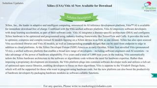 Solution Updates
IT Shades
Engage & Enable
Xilinx (USA) Vitis AI Now Available for Download
For any queries, Please write to marketing@itshades.com
65
Solution Description
Xilinx, Inc., the leader in adaptive and intelligent computing, announced its AI inference development platform, Vitis™ AI is available
for immediate download free of charge. Combined with the Vitis unified software platform, Vitis AI empowers software developers
with deep learning acceleration, as part of their software code. Vitis AI integrates a domain-specific architecture (DSA) and configures
Xilinx hardware to be optimized and programmed using industry-leading frameworks like TensorFlow and Caffe. It provides the tools
to optimize, compress and compile trained AI models running on a Xilinx device in as little as one minute. Xilinx has also open sourced
Vitis accelerated libraries and Vitis AI models, as well as corresponding example designs that can be used from endpoint to edge in
addition to cloud platforms. At the Xilinx Developer Forum (XDF) Americas in early October, Xilinx first unveiled Vitis (pronounced
Vī-tis), a unified software platform that enables a broad new range of developers – including software engineers and AI scientists – to
take advantage of the power of hardware adaptability. Five years and a total of 1,000 man years in the making, Vitis automatically
tailors the Xilinx hardware architecture to the software or algorithmic code without the need for hardware expertise. Rather than
imposing a proprietary development environment, the Vitis platform plugs into common software developer tools and utilizes a rich set
of optimized open source libraries, enabling developers to focus on their algorithms. Vitis is separate to the Vivado® Design Suite,
which will still be supported for those who want to program using hardware code, but the new platform can also boost the productivity
of hardware developers by packaging hardware modules as software-callable functions.
 