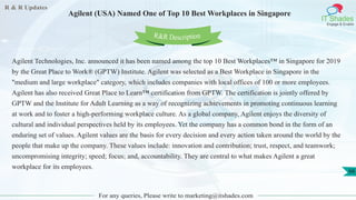 R & R Updates
IT Shades
Engage & Enable
Agilent (USA) Named One of Top 10 Best Workplaces in Singapore
For any queries, Please write to marketing@itshades.com
66
Agilent Technologies, Inc. announced it has been named among the top 10 Best Workplaces™ in Singapore for 2019
by the Great Place to Work® (GPTW) Institute. Agilent was selected as a Best Workplace in Singapore in the
"medium and large workplace" category, which includes companies with local offices of 100 or more employees.
Agilent has also received Great Place to Learn™ certification from GPTW. The certification is jointly offered by
GPTW and the Institute for Adult Learning as a way of recognizing achievements in promoting continuous learning
at work and to foster a high-performing workplace culture. As a global company, Agilent enjoys the diversity of
cultural and individual perspectives held by its employees. Yet the company has a common bond in the form of an
enduring set of values. Agilent values are the basis for every decision and every action taken around the world by the
people that make up the company. These values include: innovation and contribution; trust, respect, and teamwork;
uncompromising integrity; speed; focus; and, accountability. They are central to what makes Agilent a great
workplace for its employees.
R&R Description
 