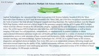R & R Updates
IT Shades
Engage & Enable
Agilent (USA) Receives Multiple Life Science Industry Awards for Innovation
For any queries, Please write to marketing@itshades.com
67
Agilent Technologies, Inc. announced that it has received two Life Science Industry Awards (LSIA) for 'Most
Innovative New Products in 2019' from BioInformatics Inc. Since 2002, the LSIA have recognized manufacturers of
the 'tools of science' that help advance biological research and drug discovery. The Agilent products were the Magnis
NGS Prep System, which received a Silver Award in the genomics category, and the xCELLigence RTCA eSight,
which received a Bronze Award in the cell analysis category. Agilent was the only life sciences company nominated
twice. The xCELLigence RTCA eSight provides label-free, real-time biosensor measurements, as well as kinetic
imaging of the same live cell populations, independently, or simultaneously. It enables scientists to obtain
unprecedented information and deep insight into cell health and their responses to a variety of chemical or biological
manipulations across a wide spectrum of basic research and therapeutics fields, including cell biology, immunology,
immuno-oncology, and immunotherapy. Agilent Technologies Inc. (NYSE: A) is a global leader in life sciences,
diagnostics and applied chemical markets. Now in its 20th year as an independent company delivering insight and
innovation toward improving the quality of life, Agilent instruments, software, services, solutions and people provide
trusted answers to customers' most challenging questions. The company generated revenue of $5.16 billion in fiscal
2019 and employs 16,300 people worldwide.
R&R Description
 