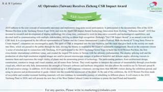 R & R Updates
IT Shades
Engage & Enable
AU Optronics (Taiwan) Receives Zicheng CSR Impact Award
For any queries, Please write to marketing@itshades.com
70
AUO adheres to the core concept of sustainable operation and implements long-term social participation. It participated in the documentary film of the AUO
Weimei Pavilion in the Taichung Flower Expo 2018, and won the third CSR Impact Award-Technology Innovation from Zicheng. "Influence Award". AUO has
invested in research and development of display technology for a long time, continued to exert its innovative scientific and technological capabilities, and
devoted itself to communicating with multiple stakeholders, striving to obtain high recognition. Zicheng's "3rd CSR Impact Award" is an annual event in the
CSR field. It is co-organized by the official representative of Taiwan and the Cannes International Creative Festival. With the theme of "Using Story Power to
Create Impact", companies are encouraged to apply The spirit of CSR is integrated into the core business, and the cases that give back to the society are made
into films, which are passed to the public through the lens, driving the society to respond to the trend of sustainable management. Based on the corporate citizen
’s sense of mission and its connection with Taichung, AUO participated in the 2018 Taichung Flower Expo to build the AUO Weimei Pavilion, the first
cross-border international exhibition venue, and created the largest 556 inches in Taiwan with the ultimate craftsmanship. The display splicing wall and the
production of ultra-high-resolution original images are used to present microscopic images of pollen at beautiful and delicate angles, allowing viewers to
immerse them and experience the tough vitality of plants and the penetrating power of technology. The participating partners, from architectural design,
construction, curation to image and visual creation, are all teams from Taiwan. They work together to interpret the concept of sustainability through cross-border
visual arts, which not only fully demonstrates the strength of Taiwan's software and hardware integration, but also allows the world to see To Taiwan's proud R
& D and creative energy. In addition, AUO also mobilized up to 2,400 corporate volunteers, serving more than 400,000 visitors during the exhibition period, and
using its passion and professionalism to guide visitors into the wonderful microcosm of the plant. At the end of the exhibition, the AUO Weimei Pavilion made
of recyclable and weather-resistant building materials will also continue its sustainable journey of rebuilding in different places. It will return to the AUO
Taichung Plant in 2020, and will present the new face of the West Dadun Cultural Center to continue to praise the land Proud and beautiful.
R&R Description
 