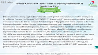 R & R Updates
IT Shades
Engage & Enable
Hikvision (China): Smart Thermal camera has explosive performance in GIT
Security Award 2020
For any queries, Please write to marketing@itshades.com
72
Hikvision, the world’s leading supplier of innovative video security products and solutions, has won a GIT Security Award
for its Thermal Explosion Proof Camera (DS-2TD2466T-25X). In a vote by GIT’s security professional readers, the product
was hailed as winner in the ‘Fire and Explosion Protection’ category of the popular annual awards. One focus of the awards
is innovation in products – and the Hikvision camera does not disappoint. It uses a vanadium oxide uncooled focal plane
sensor to deliver enhanced thermal image quality. It also uses a smart fire detection algorithm to identify potential fire risks
by monitoring irregular temperature rises in a sensitive area. The camera adopts 316L stainless steel material to meet the
requirements of environments that have a risk of explosion, like chemical plants, oil depots and gas stations. GIT
SECURITY is the security magazine with the highest circulation in the EMEA region, reaching all security decision makers
in the private as well as in the public sector. This publication speaks to the whole distribution channel, from the
manufacturer and all kinds of distributors along to the end-users. The magazine deals with the diversity and complexity of
safety and security topics and covers them in regular sections: Management, Security, Information Technology, Fire
Protection and Safety. Decision makers and opinion leaders inform themselves with GIT SECURITY about market news,
products, companies, applications and trends.
R&R Description
 